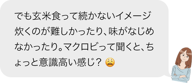 でも玄米食って続かないイメージ炊くのが難しかったり、味がなじめなかったり。マクロビって聞くと、ちょっと意識高い感じ?