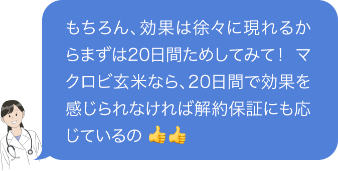 もちろん、効果は徐々に現れるからまずは20日間ためしてみて! マクロビ玄米なら、20日間で効果を感じられなければ解約保証にも応じているの